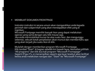  MEMBUAT DOKUMEN FRONTPAGE
Instruksi-instruksi ini secara umum akan mengarahkan anda kepada
perintah dan subperintah yang akan mendapatkan efek yang di
inginkan.
Microsoft Fontpage memiliki banyak ikon yang dapat melakukan
operasi yang sama dengan satu klik mouse saja.
Jika anda memindahkan kursor ke atas suatu ikon dan mengunggu
sebentar, sebuah kotak penjelaskan akan muncul dan memberitahu apa
yang akan terjadi jika suatu ikon di-klik.
Mulailah dengan memberikan program Microsoft Frontpage.
Klik tombol “Start” di bagian sebelah kiri bawah layar, kemudian pilihlah
“All programs” dan klik dua kali program “Microsoft Frontapage”.
Seperti (Figur P2.2) menampilkan seperti apa layar tesebut akan terlihat
ketika anda melakukan navigasi dari “Start” ke “Microsoft Frontpage”
 