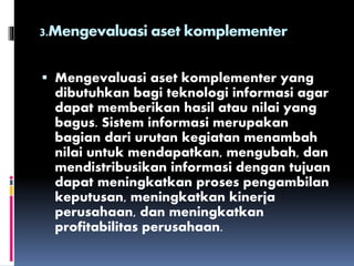 3.Mengevaluasi aset komplementer
 Mengevaluasi aset komplementer yang
dibutuhkan bagi teknologi informasi agar
dapat memberikan hasil atau nilai yang
bagus. Sistem informasi merupakan
bagian dari urutan kegiatan menambah
nilai untuk mendapatkan, mengubah, dan
mendistribusikan informasi dengan tujuan
dapat meningkatkan proses pengambilan
keputusan, meningkatkan kinerja
perusahaan, dan meningkatkan
profitabilitas perusahaan.
 
