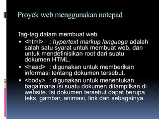 Proyek web menggunakan notepad
Tag-tag dalam membuat web
 <html> : hypertext markup language adalah
salah satu syarat untuk membuat web, dan
untuk mendefinisikan root dari suatu
dokumen HTML.
 <head> : digunakan untuk memberikan
informasi tentang dokumen tersebut.
 <body> : digunakan untuk menentukan
bagaimana isi suatu dokumen ditampilkan di
website. Isi dokumen tersebut dapat berupa
teks, gambar, animasi, link dan sebagainya.
 
