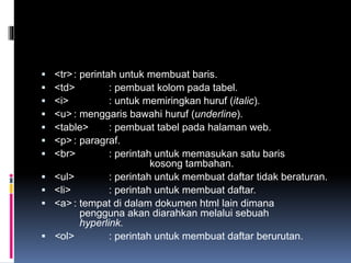 <tr>: perintah untuk membuat baris.
 <td> : pembuat kolom pada tabel.
 <i> : untuk memiringkan huruf (italic).
 <u> : menggaris bawahi huruf (underline).
 <table> : pembuat tabel pada halaman web.
 <p> : paragraf.
 <br> : perintah untuk memasukan satu baris
kosong tambahan.
 <ul> : perintah untuk membuat daftar tidak beraturan.
 <li> : perintah untuk membuat daftar.
 <a> : tempat di dalam dokumen html lain dimana
pengguna akan diarahkan melalui sebuah
hyperlink.
 <ol> : perintah untuk membuat daftar berurutan.
 