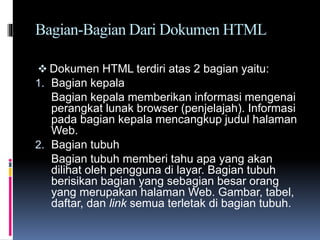 Bagian-Bagian Dari Dokumen HTML
 Dokumen HTML terdiri atas 2 bagian yaitu:
1. Bagian kepala
Bagian kepala memberikan informasi mengenai
perangkat lunak browser (penjelajah). Informasi
pada bagian kepala mencangkup judul halaman
Web.
2. Bagian tubuh
Bagian tubuh memberi tahu apa yang akan
dilihat oleh pengguna di layar. Bagian tubuh
berisikan bagian yang sebagian besar orang
yang merupakan halaman Web. Gambar, tabel,
daftar, dan link semua terletak di bagian tubuh.
 