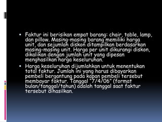  Faktur ini berisikan empat barang: chair, table, lamp,
dan pillow. Masing-masing barang memiliki harga
unit, dan sejumlah diskon ditampilkan berdasarkan
masing-masing unit. Harga per unit dikurangi diskon,
dikalikan dengan jumlah unit yang dipesan
menghasilkan harga keseluruhan.
 Harga keseluruhan dijumlahkan untuk menentukan
total faktur. Jumlah ini yang harus dibayarkan
pembeli bergantung pada kapan pembeli tersebut
membayar faktur. Tanggal “7/4/06” (format
bulan/tanggal/tahun) adalah tanggal saat faktur
tersebut dihasilkan.
 