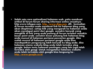  Salah satu cara optimalisasi halaman web, yaitu membuat
artikel di forum-forum sharing informasi online (misalnya :
http:www.infogue.com, http://www.digg.com, dll) , kemudian
di forum tersebut anda membuat link ke halaman blog yang
akan dioptimasi, setiap klik yang mengarah ke halaman anda
akan mendapat point dari google, semakin banyak yang
mengklik di link yang anda pasang di forum tersebut semakin
besar point anda, semakin besar peluang link halaman blog
anda muncul di halaman pertama pencarian google. Jika
sudah muncul di halaman pertama google anda bisa
mendapatkan pengunjung lebih banyak ke blog anda. Jika
halaman utama website/blog anda telah terindex oleg
google, belum tentu halaman postingan yang lain juga telah
terindex oleh googl. Untuk mengetahui halaman website
anda telah terindeks oleh google bisa langsung ke :
http://www.google.co.id.
 