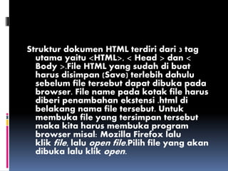 Struktur dokumen HTML terdiri dari 3 tag
utama yaitu <HTML>, < Head > dan <
Body >.File HTML yang sudah di buat
harus disimpan (Save) terlebih dahulu
sebelum file tersebut dapat dibuka pada
browser. File name pada kotak file harus
diberi penambahan ekstensi .html di
belakang nama file tersebut. Untuk
membuka file yang tersimpan tersebut
maka kita harus membuka program
browser misal: Mozilla Firefox lalu
klik file, lalu open file.Pilih file yang akan
dibuka lalu klik open.
 