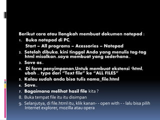 Berikut cara atau llangkah membuat dokumen notepad :
1. Buka notepad di PC,
Start – All programs – Acessories – Notepad
2. Setelah dibuka, kini tinggal Anda yang menulis tag-tag
html misalkan..saya membuat yang sederhana..
3. Save as..
4. Di form penyimpanan,Untuk membuat ekstensi *html,
ubah .. type dari “Text file” ke “ALL FILES”
5. Kalau sudah anda bisa tulis nama_file.html
6. Save..
7. Bagaimana melihat hasil file kita ?
8. Buka tempat file itu itu disimpan
9. Selanjutya, di file.html itu, klik kanan- - open with - - lalu bisa pilih
Internet explorer, mozilla atau opera
 