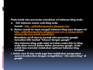 Pada kotak teks pencarian masukkan url halaman blog anda :
a. Cek halaman utama web/blog anda
Contoh : http://artikelkomputerku.blogspot.com
b. Dalam contoh ini saya menguji halaman blog saya dengan url:
http://artikelkomputerku.blogspot.com/2009/03/memperkecil-
ukuran-file-wav-untuk-sound.html
Masukkan url di atas ke kontak teks pencarian google,
kemudian klik tombol “Telusuri dengan google”
Jika halaman blog anda telah terindeks maka link ke blog
anda akan muncul dalam daftar pencarian google. Anda
sudah bisa memulai melakukan optimasi halaman blog
tersebut.
c. Selain cara di atas anda juga bisa melakukan pengecekan
secara keseluruhan dengan mengetikkan “site:nama blog” di
google
 