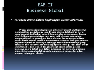 BAB II
Business Global
 A.Proses Bisnis dalam lingkungan sistem informasi
Proses bisnis adalah kumpulan aktivitas yang dibutuhkanuntuk
menghasilkan produk atau jasa. Proses bisnis adalah aliran kerja
yang konkret dari bahan baku, informasi, dan pengetahuan. Proses
bisnis ini juga menunjukkan cara yang unik dimana perusahaan
mengoordinasikan pekerjaan. Para manajer harus memerhatikan
proses bisnis karena mereka menentukan seberapa baik perusahaan
dapat menjalankan bisnisnya, sehingga menjadi sumberdaya yang
potensial dari keberhasilan atau kegagalan strategi. Jadi perusahaan
lebih fleksibel dan efesien dengan mengkoordinasikan proses
bisnisnya seara dekat, dan dalam beberapa hal mengintegrasikan
proses ini sehingga berfokus pada manajemen sumberdaya dan
layanan pelanggan efesien.
 