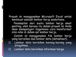 Proyek ini menggunakan Microsoft Excel untuk
membuat sebuah lembar kerja sederhana.
Penampilan dari suatu lembar kerja amat
penting, oleh karena itu dalam proyek ini Anda
akan mempelajari bagaimana cara memformat
nilai-nilai di dalam sel lembar kerja.
Contoh ini menggunakan file lembar kerja
yang berisikan dua lembar data (datasheet).
1) Lembar data berisikan barang-barang yang
ditagihkan.
2) Lembar data berisikan informasi harga.
 