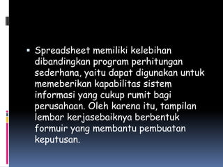  Spreadsheet memiliki kelebihan
dibandingkan program perhitungan
sederhana, yaitu dapat digunakan untuk
memeberikan kapabilitas sistem
informasi yang cukup rumit bagi
perusahaan. Oleh karena itu, tampilan
lembar kerjasebaiknya berbentuk
formuir yang membantu pembuatan
keputusan.
 
