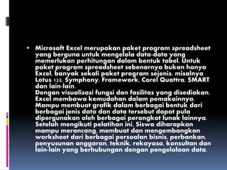  Microsoft Excel merupakan paket program spreadsheet
yang berguna untuk mengelola data-data yang
memerlukan perhitungan dalam bentuk tabel. Untuk
paket program spreadsheet sebenarnya bukan hanya
Excel, banyak sekali paket program sejenis, misalnya
Lotus 123, Symphony, Framework, Corel Quattro, SMART
dan lain-lain.
Dengan visualisasi fungsi dan fasilitas yang disediakan,
Excel membawa kemudahan dalam pemakainnya.
Mampu membuat grafik dalam berbagai bentuk dari
berbagai jenis data dan data tersebut dapat pula
dipergunakan oleh berbagai perangkat lunak lainnya.
Setelah mengikuti pelatihan ini, Siswa diharapkan
mampu merancang, membuat dan mengembangkan
worksheet dari berbagai persoalan bisnis, perbankan,
penyusunan anggaran, teknik, rekayasa, konsultan dan
lain-lain yang berhubungan dengan pengelolaan data.
 