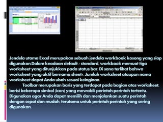 Jendela utama Excel merupakan sebuah jendela workbook kosong yang siap
digunakan.Dalam keadaan default / standard,workbook memuat tiga
worksheet yang ditunjukkan pada status bar. Di sana terlihat bahwa
worksheet yang aktif bernama sheet1. Jumlah worksheet ataupun nama
worksheet dapat Anda ubah sesuai keinginan.
Toolbar merupakan baris yang terdapat pada bagian atas worksheet,
berisi beberapa simbol (icon) yang mewakili perintah-perintah tertentu.
Digunakan agar Anda dapat memilih dan menjalankan suatu perintah
dengan cepat dan mudah, terutama untuk perintah-perintah yang sering
digunakan.
 
