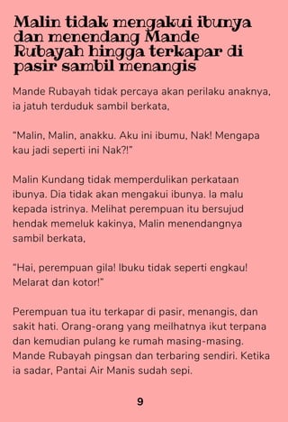 Mande Rubayah tidak percaya akan perilaku anaknya,
ia jatuh terduduk sambil berkata,
“Malin, Malin, anakku. Aku ini ibumu, Nak! Mengapa
kau jadi seperti ini Nak?!”
Malin Kundang tidak memperdulikan perkataan
ibunya. Dia tidak akan mengakui ibunya. la malu
kepada istrinya. Melihat perempuan itu bersujud
hendak memeluk kakinya, Malin menendangnya
sambil berkata,
“Hai, perempuan gila! lbuku tidak seperti engkau!
Melarat dan kotor!”
Perempuan tua itu terkapar di pasir, menangis, dan
sakit hati. Orang-orang yang meilhatnya ikut terpana
dan kemudian pulang ke rumah masing-masing.
Mande Rubayah pingsan dan terbaring sendiri. Ketika
ia sadar, Pantai Air Manis sudah sepi.
9
Malin tidak mengakui ibunya
dan menendang Mande
Rubayah hingga terkapar di
pasir sambil menangis
 
