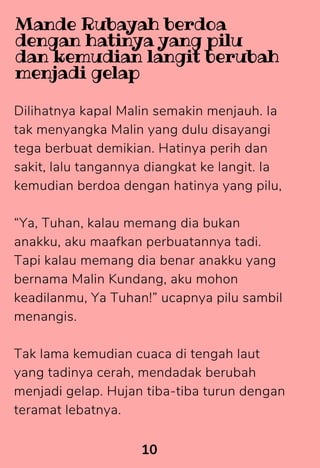 Dilihatnya kapal Malin semakin menjauh. Ia
tak menyangka Malin yang dulu disayangi
tega berbuat demikian. Hatinya perih dan
sakit, lalu tangannya diangkat ke langit. Ia
kemudian berdoa dengan hatinya yang pilu,
“Ya, Tuhan, kalau memang dia bukan
anakku, aku maafkan perbuatannya tadi.
Tapi kalau memang dia benar anakku yang
bernama Malin Kundang, aku mohon
keadilanmu, Ya Tuhan!” ucapnya pilu sambil
menangis.
Tak lama kemudian cuaca di tengah laut
yang tadinya cerah, mendadak berubah
menjadi gelap. Hujan tiba-tiba turun dengan
teramat lebatnya.
10
Mande Rubayah berdoa
dengan hatinya yang pilu
dan kemudian langit berubah
menjadi gelap
 