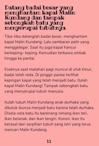 Tiba-tiba datanglah badai besar, menghantam
kapal Malin Kundang. Lalu sambaran petir yang
menggelegar. Saat itu juga kapal hancur
berkeping- keping. Kemudian terbawa ombak
hingga ke pantai.
Esoknya saat matahari pagi muncul di ufuk timur,
badai telah reda. Di pinggir pantai terlihat
kepingan kapal yang telah menjadi batu. Itulah
kapal Malin Kundang! Tampak sebongkah batu
yang menyerupai tubuh manusia.
Itulah tubuh Malin Kundang anak durhaka yang
dikutuk ibunya menjadi batu karena telah durhaka.
Disela-sela batu itu berenang-renang ikan teri,
ikan belanak, dan ikan tengiri. Konon, ikan itu
berasal dari serpihan tubuh sang istri yang terus
mencari Malin Kundang.
11
Datang badai besar yang
menghantam kapal Malin
Kundang dan tampak
sebongkah batu yang
menyerupai tubuhnya
 