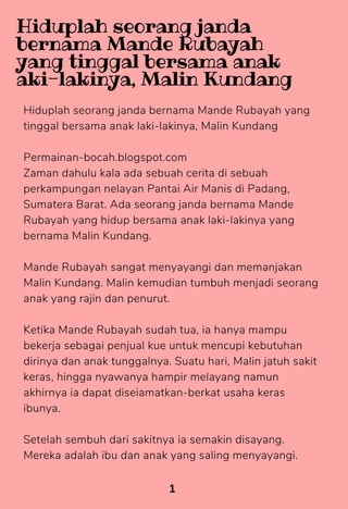 Hiduplah seorang janda bernama Mande Rubayah yang
tinggal bersama anak laki-lakinya, Malin Kundang
Permainan-bocah.blogspot.com
Zaman dahulu kala ada sebuah cerita di sebuah
perkampungan nelayan Pantai Air Manis di Padang,
Sumatera Barat. Ada seorang janda bernama Mande
Rubayah yang hidup bersama anak laki-lakinya yang
bernama Malin Kundang.
Mande Rubayah sangat menyayangi dan memanjakan
Malin Kundang. Malin kemudian tumbuh menjadi seorang
anak yang rajin dan penurut.
Ketika Mande Rubayah sudah tua, ia hanya mampu
bekerja sebagai penjual kue untuk mencupi kebutuhan
dirinya dan anak tunggalnya. Suatu hari, Malin jatuh sakit
keras, hingga nyawanya hampir melayang namun
akhirnya ia dapat diseiamatkan-berkat usaha keras
ibunya.
Setelah sembuh dari sakitnya ia semakin disayang.
Mereka adalah ibu dan anak yang saling menyayangi.
1
Hiduplah seorang janda
bernama Mande Rubayah
yang tinggal bersama anak
aki-lakinya, Malin Kundang
 