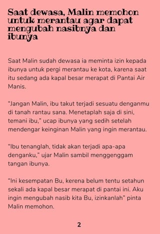 Saat Malin sudah dewasa ia meminta izin kepada
ibunya untuk pergi merantau ke kota, karena saat
itu sedang ada kapal besar merapat di Pantai Air
Manis.
“Jangan Malin, ibu takut terjadi sesuatu denganmu
di tanah rantau sana. Menetaplah saja di sini,
temani ibu,” ucap ibunya yang sedih setelah
mendengar keinginan Malin yang ingin merantau.
“Ibu tenanglah, tidak akan terjadi apa-apa
denganku,” ujar Malin sambil menggenggam
tangan ibunya.
“Ini kesempatan Bu, kerena belum tentu setahun
sekali ada kapal besar merapat di pantai ini. Aku
ingin mengubah nasib kita Bu, izinkanlah” pinta
Malin memohon.
2
Saat dewasa, Malin memohon
untuk merantau agar dapat
mengubah nasibnya dan
ibunya
 