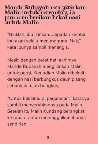 “Baiklah, ibu izinkan. Cepatlah kembali,
ibu akan selalu menunggumu Nak,”
kata ibunya sambil menangis.
Meski dengan berat hati akhirnya
Mande Rubayah mengizinkan Malin
untuk pergi. Kemudian Malin dibekali
dengan nasi berbungkus daun pisang
sebanyak tujuh bungkus,
“Untuk bekalmu di perjalanan,” katanya
sambil menyerahkannya pada Malin.
Setelah itu Malin Kundang berangkat
ke tanah rantau meninggalkan ibunya
sendirian.
3
Mande Rubayah mengizinkan
Malin untuk merantau, ia
pun memberikan bekal nasi
untuk Malin
 