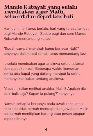 Hari demi hari terus berlalu, hari yang terasa lambat
bagi Mande Rubayah. Setiap pagi dan sore Mande
Rubayah memandang ke laut.
“Sudah sampai manakah kamu berlayar Nak?”
tanyanya dalam hati sambil terus memandang laut.
la selalu mendoakan agar anaknya selalu selamat
dan cepat kembali. Beberapa waktu kemudian
ketika ada kapal yang datang merapat ia selalu
menanyakan kabar tentang anaknya.
“Apakah kalian melihat anakku, Malin? Apakah dia
baik-baik saja? Kapan ia pulang?” tanyanya.
Namun setiap ia bertanya pada awak kapal atau
nahkoda tidak pernah mendapatkan jawaban. Malin
tak pernah menitipkan barang atau pesan apapun
kepada ibunya
4
Mande Rubayah yang selalu
mendoakan agar Malin
selamat dan cepat kembali
 