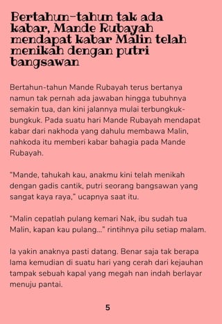 Bertahun-tahun Mande Rubayah terus bertanya
namun tak pernah ada jawaban hingga tubuhnya
semakin tua, dan kini jalannya mulai terbungkuk-
bungkuk. Pada suatu hari Mande Rubayah mendapat
kabar dari nakhoda yang dahulu membawa Malin,
nahkoda itu memberi kabar bahagia pada Mande
Rubayah.
“Mande, tahukah kau, anakmu kini telah menikah
dengan gadis cantik, putri seorang bangsawan yang
sangat kaya raya,” ucapnya saat itu.
“Malin cepatlah pulang kemari Nak, ibu sudah tua
Malin, kapan kau pulang…” rintihnya pilu setiap malam.
Ia yakin anaknya pasti datang. Benar saja tak berapa
lama kemudian di suatu hari yang cerah dari kejauhan
tampak sebuah kapal yang megah nan indah berlayar
menuju pantai.
5
Bertahun-tahun tak ada
kabar, Mande Rubayah
mendapat kabar Malin telah
menikah dengan putri
bangsawan
 
