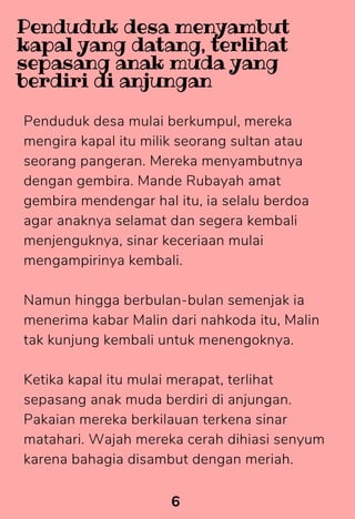 Penduduk desa mulai berkumpul, mereka
mengira kapal itu milik seorang sultan atau
seorang pangeran. Mereka menyambutnya
dengan gembira. Mande Rubayah amat
gembira mendengar hal itu, ia selalu berdoa
agar anaknya selamat dan segera kembali
menjenguknya, sinar keceriaan mulai
mengampirinya kembali.
Namun hingga berbulan-bulan semenjak ia
menerima kabar Malin dari nahkoda itu, Malin
tak kunjung kembali untuk menengoknya.
Ketika kapal itu mulai merapat, terlihat
sepasang anak muda berdiri di anjungan.
Pakaian mereka berkilauan terkena sinar
matahari. Wajah mereka cerah dihiasi senyum
karena bahagia disambut dengan meriah.
6
Penduduk desa menyambut
kapal yang datang, terlihat
sepasang anak muda yang
berdiri di anjungan
 