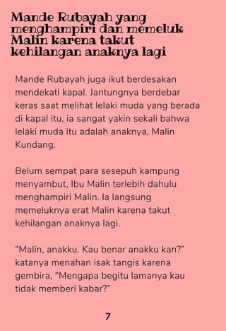 Mande Rubayah juga ikut berdesakan
mendekati kapal. Jantungnya berdebar
keras saat melihat lelaki muda yang berada
di kapal itu, ia sangat yakin sekali bahwa
lelaki muda itu adalah anaknya, Malin
Kundang.
Belum sempat para sesepuh kampung
menyambut, Ibu Malin terlebih dahulu
menghampiri Malin. la langsung
memeluknya erat Malin karena takut
kehilangan anaknya lagi.
“Malin, anakku. Kau benar anakku kan?”
katanya menahan isak tangis karena
gembira, “Mengapa begitu lamanya kau
tidak memberi kabar?”
7
Mande Rubayah yang
menghampiri dan memeluk
Malin karena takut
kehilangan anaknya lagi
 
