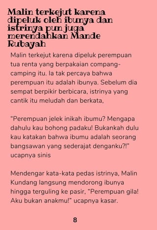 Malin terkejut karena dipeluk perempuan
tua renta yang berpakaian compang-
camping itu. Ia tak percaya bahwa
perempuan itu adalah ibunya. Sebelum dia
sempat berpikir berbicara, istrinya yang
cantik itu meludah dan berkata,
“Perempuan jelek inikah ibumu? Mengapa
dahulu kau bohong padaku! Bukankah dulu
kau katakan bahwa ibumu adalah seorang
bangsawan yang sederajat denganku?!”
ucapnya sinis
Mendengar kata-kata pedas istrinya, Malin
Kundang langsung mendorong ibunya
hingga terguling ke pasir, “Perempuan gila!
Aku bukan anakmu!” ucapnya kasar.
8
Malin terkejut karena
dipeluk oleh ibunya dan
istrinya pun juga
merendahkan Mande
Rubayah
 