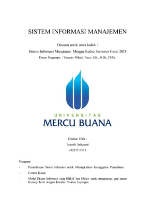 SISTEM INFORMASI MANAJEMEN
Disusun untuk mata kuliah :
Sistem Informasi Manajemen Minggu Kedua Semester Gasal 2018
Dosen Pengampu : Yananto Mihadi Putra, S.E., M.Si., CMA.
Disusun Oleh :
Istianah Indrayani
43217110118
Mengenai :
- Pemanfaatan Sistem Informasi untuk Meningkatkan Keunggulan Perusahaan
- Contoh Kasus
- Model Sistem Informasi yang Efektif dan Efisien untuk mengurangi gap antara
Konsep Teori dengan Kondisi Praktisi Lapangan
 