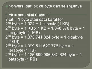  Konversi   dari bit ke byte dan selanjutnya

1 bit = satu nilai 0 atau 1
8 bit = 1 byte atau satu karakter
210 byte = 1.024 = 1 kilobyte (1 KB)
220 byte = 1 KB x 1 KB = 1.048.576 byte = 1
  megabyte (1 MB)
230 byte = 1.073.741.824 byte = 1 gigabyte
  (1GB)
240 byte = 1.099.511.627.776 byte = 1
  terabyte (1 TB)
250 byte = 1.125.899.906.842.624 byte = 1
  petabyte (1 PB)
 