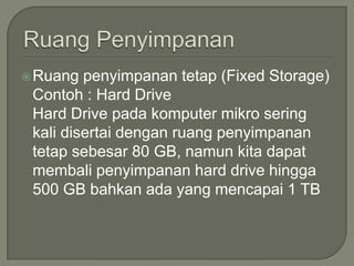  Ruang  penyimpanan tetap (Fixed Storage)
 Contoh : Hard Drive
 Hard Drive pada komputer mikro sering
 kali disertai dengan ruang penyimpanan
 tetap sebesar 80 GB, namun kita dapat
 membali penyimpanan hard drive hingga
 500 GB bahkan ada yang mencapai 1 TB
 