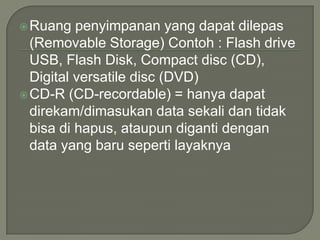  Ruang   penyimpanan yang dapat dilepas
  (Removable Storage) Contoh : Flash drive
  USB, Flash Disk, Compact disc (CD),
  Digital versatile disc (DVD)
 CD-R (CD-recordable) = hanya dapat
  direkam/dimasukan data sekali dan tidak
  bisa di hapus, ataupun diganti dengan
  data yang baru seperti layaknya
 