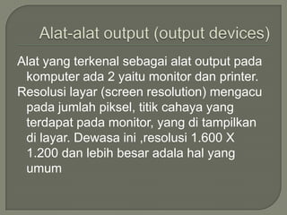 Alat yang terkenal sebagai alat output pada
 komputer ada 2 yaitu monitor dan printer.
Resolusi layar (screen resolution) mengacu
 pada jumlah piksel, titik cahaya yang
 terdapat pada monitor, yang di tampilkan
 di layar. Dewasa ini ,resolusi 1.600 X
 1.200 dan lebih besar adala hal yang
 umum
 