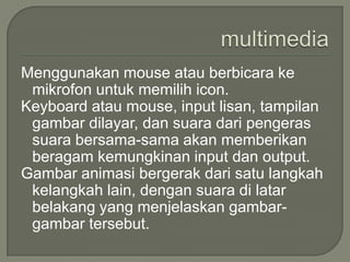Menggunakan mouse atau berbicara ke
 mikrofon untuk memilih icon.
Keyboard atau mouse, input lisan, tampilan
 gambar dilayar, dan suara dari pengeras
 suara bersama-sama akan memberikan
 beragam kemungkinan input dan output.
Gambar animasi bergerak dari satu langkah
 kelangkah lain, dengan suara di latar
 belakang yang menjelaskan gambar-
 gambar tersebut.
 