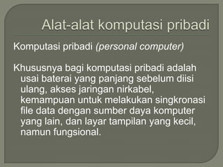 Komputasi pribadi (personal computer)

Khususnya bagi komputasi pribadi adalah
 usai baterai yang panjang sebelum diisi
 ulang, akses jaringan nirkabel,
 kemampuan untuk melakukan singkronasi
 file data dengan sumber daya komputer
 yang lain, dan layar tampilan yang kecil,
 namun fungsional.
 