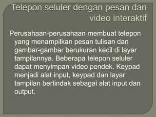 Perusahaan-perusahaan membuat telepon
 yang menampilkan pesan tulisan dan
 gambar-gambar berukuran kecil di layar
 tampilannya. Beberapa telepon seluler
 dapat menyimpan video pendek. Keypad
 menjadi alat input, keypad dan layar
 tampilan bertindak sebagai alat input dan
 output.
 