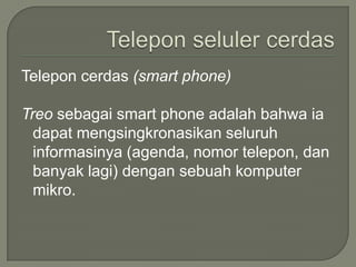 Telepon cerdas (smart phone)

Treo sebagai smart phone adalah bahwa ia
  dapat mengsingkronasikan seluruh
  informasinya (agenda, nomor telepon, dan
  banyak lagi) dengan sebuah komputer
  mikro.
 