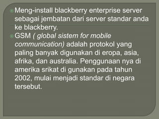  Meng-install blackberry enterprise server
  sebagai jembatan dari server standar anda
  ke blackberry.
 GSM ( global sistem for mobile
  communication) adalah protokol yang
  paling banyak digunakan di eropa, asia,
  afrika, dan australia. Penggunaan nya di
  amerika srikat di gunakan pada tahun
  2002, mulai menjadi standar di negara
  tersebut.
 
