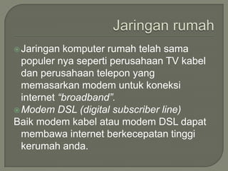  Jaringan  komputer rumah telah sama
  populer nya seperti perusahaan TV kabel
  dan perusahaan telepon yang
  memasarkan modem untuk koneksi
  internet “broadband”.
 Modem DSL (digital subscriber line)
Baik modem kabel atau modem DSL dapat
  membawa internet berkecepatan tinggi
  kerumah anda.
 