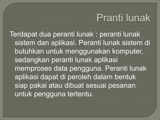 Terdapat dua peranti lunak : peranti lunak
 sistem dan aplikasi. Peranti lunak sistem di
 butuhkan untuk menggunakan komputer,
 sedangkan peranti lunak aplikasi
 memproses data pengguna. Peranti lunak
 aplikasi dapat di peroleh dalam bentuk
 siap pakai atau dibuat sesuai pesanan
 untuk pengguna tertentu.
 