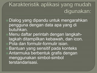  Dialog yang dipandu untuk mengarahkan
  pengguna dengan data apa yang di
  butuhkan.
 Menu daftar perintah dengan langkah-
  lagkah ditampilkan kebawah, dan icon.
 Pola dan formulir-formulir isian.
 Bantuan yang sensitif pada konteks
 Antarmuka berbentuk grafis dengan
  menggunakan simbol-simbol
  terstandarisasi.
 