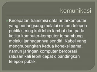  Kecepatan  transmisi data antarkomputer
 yang berlangsung melalui sistem telepon
 publik sering kali lebih lambat dari pada
 ketika komputer-komputer tersambung
 melalui jarinagannya sendiri. Kabel yang
 menghubungkan kedua koneksi sama,
 namun jaringan komputer beroprasi
 ratusan kali lebih cepat dibandingkan
 telepon publik.
 