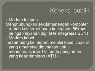  Modem   telepon
Menghubungkan sekitar setengah komputer
  rumah keinternet pada kecepatan 56kbps.
  jaringan layanan digital terintegrasi (ISDN)
 Modem kabel
Tersambung keinternet melalui kabel coaxial
  yang umumnya digunakan untuk
  menerima siaran TV. mode pengiriman
  yang tidak sinnkron (ATM)
 