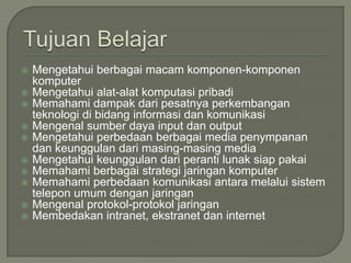    Mengetahui berbagai macam komponen-komponen
    komputer
   Mengetahui alat-alat komputasi pribadi
   Memahami dampak dari pesatnya perkembangan
    teknologi di bidang informasi dan komunikasi
   Mengenal sumber daya input dan output
   Mengetahui perbedaan berbagai media penympanan
    dan keunggulan dari masing-masing media
   Mengetahui keunggulan dari peranti lunak siap pakai
   Memahami berbagai strategi jaringan komputer
   Memahami perbedaan komunikasi antara melalui sistem
    telepon umum dengan jaringan
   Mengenal protokol-protokol jaringan
   Membedakan intranet, ekstranet dan internet
 
