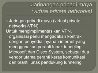  Jaringanpribadi maya (virtual private
 networks-VPN)
Untuk mengimplimentasikan VPN,
 organisasi perlu mengadakan kontrak
 dengan penyedia layanan internet yang
 menggunakan peranti lunak tunneling.
 Microsoft dan Cisco System, sebagai dua
 vendor utama peranti keras komunikasi
 dan pranti lunak pendukung tunneling.
 