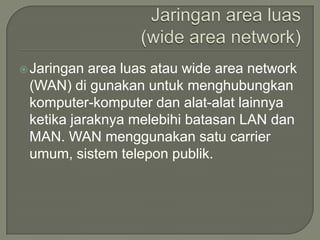  Jaringan area luas atau wide area network
 (WAN) di gunakan untuk menghubungkan
 komputer-komputer dan alat-alat lainnya
 ketika jaraknya melebihi batasan LAN dan
 MAN. WAN menggunakan satu carrier
 umum, sistem telepon publik.
 