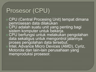  CPU    (Central Procesing Unit) tempat dimana
  pemrosesan data dilakukan
 CPU adalah suatu unit yang penting bagi
  sistem komputer untuk bekerja.
 CPU berfungsi untuk melakukan pengolahan
  data sekaligus untuk mengontrol jalannya
  proses pengolahan data tersebut.
 Intel, Advance Micro Devices (AMD), Cyriz,
  Motorola dan lain-lain perusahaan yang
  memproduksi prosesor.
 
