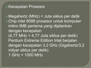  Kecepatan   Prosesor

 Megahertz   (MHz) = Juta siklus per detik
 Chip intel 8088 prosesor untuk komputer
  mikro IMB pertama yang dijalankan
  dengan kecepatan
  (4,77 MHz = 4,77 Juta siklus per detik)
  Pentium Extreme Edition Intel berjalan
  dengan kecepatan 3,2 GHz (Gigahertz/3,2
  milyar siklus per detik)
  1 GHz = 1000 MHz
 