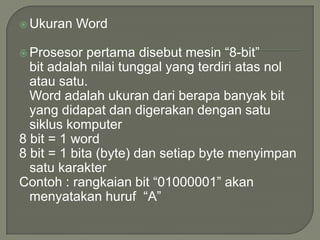  Ukuran   Word

 Prosesor   pertama disebut mesin “8-bit”
  bit adalah nilai tunggal yang terdiri atas nol
  atau satu.
  Word adalah ukuran dari berapa banyak bit
  yang didapat dan digerakan dengan satu
  siklus komputer
8 bit = 1 word
8 bit = 1 bita (byte) dan setiap byte menyimpan
  satu karakter
Contoh : rangkaian bit “01000001” akan
  menyatakan huruf “A”
 