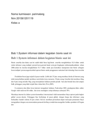 Nama kurrniawan parimalang
Nim 201561201119
Kelas a
Bab 1.System infomasi dalam kegiatan bisnis saat ini
Bab 1.System infomasi dalam kegiatan bisnis saat ini
Bisnis amerika dan dunia saat ini sudah tidak biasa lagi.bisnis amerika menghabiskan $1,8 triliun untuk
sistim infomasi yang meliputi peranti keras,peranti lunak serta per lengkapan telekomunikasidalam tahun
2006.selain itu mereka menghabiskan $1,7 triliun untuk jasa konsultasi manajemen dan bisnis sebagian
besarmeliputi perancangankembali operasibisnis untuk penggunaan maksimal dari teknologi baru tersebut
.
Perubahan besar juga terjadi di pasar media. Lebih dari 35 juta orang membaca berita di Internet yang
telah menyebabkan jumlah pembaca surat kabar terus menurun. 30 juta orang Amerika kini membaca blog,
dan 8 juta orang menulis blog yang menciptakan ledakan penulis-penulis baru dan bentuk baru dari umpan
balik pelanggan yang tidak terjadi lima tahun lalu (Pew,2005)
E-commerce dan iklan lewat internet mengalami ledakan. Pada tahun 2005, pendapatan iklan online
Google telah melewati $6 miliar, dan terus meningkat setiap tahunnya sebanyak 30%.
Masuknya internet ke dalam system komunikasi internasional telah menurunkan biaya operasi pada tingkat
global secara drastic. Pelanggan bisa berbelanja di pasar global, dengan harga dan informasi yang
berkualitas handal selama 24 jam sehari. Hal ini membuat perusahaan dapat mencapai penurunan biaya
mengejutkan dengan cara menemukan pemasok berbiaya rendah dan mengelola fasilitas produksi di Negara
lain
 