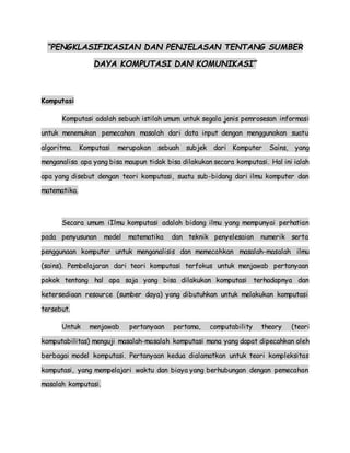 “PENGKLASIFIKASIAN DAN PENJELASAN TENTANG SUMBER
DAYA KOMPUTASI DAN KOMUNIKASI”
Komputasi
Komputasi adalah sebuah istilah umum untuk segala jenis pemrosesan informasi
untuk menemukan pemecahan masalah dari data input dengan menggunakan suatu
algoritma. Komputasi merupakan sebuah subjek dari Komputer Sains, yang
menganalisa apa yang bisa maupun tidak bisa dilakukan secara komputasi. Hal ini ialah
apa yang disebut dengan teori komputasi, suatu sub-bidang dari ilmu komputer dan
matematika.
Secara umum iIlmu komputasi adalah bidang ilmu yang mempunyai perhatian
pada penyusunan model matematika dan teknik penyelesaian numerik serta
penggunaan komputer untuk menganalisis dan memecahkan masalah-masalah ilmu
(sains). Pembelajaran dari teori komputasi terfokus untuk menjawab pertanyaan
pokok tentang hal apa saja yang bisa dilakukan komputasi terhadapnya dan
ketersediaan resource (sumber daya) yang dibutuhkan untuk melakukan komputasi
tersebut.
Untuk menjawab pertanyaan pertama, computability theory (teori
komputabilitas) menguji masalah-masalah komputasi mana yang dapat dipecahkan oleh
berbagai model komputasi. Pertanyaan kedua dialamatkan untuk teori kompleksitas
komputasi, yang mempelajari waktu dan biaya yang berhubungan dengan pemecahan
masalah komputasi.
 