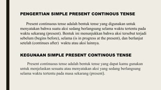 PENGERTIAN SIMPLE PRESENT CONTINOUS TENSE
Present continuous tense adalah bentuk tense yang digunakan untuk
menyatakan bahwa suatu aksi sedang berlangsung selama waktu tertentu pada
waktu sekarang (present). Bentuk ini menunjukkan bahwa aksi tersebut terjadi
sebelum (begins before), selama (is in progress at the present), dan berlanjut
setelah (continues after) waktu atau aksi lainnya.
KEGUNAAN SIMPLE PRESENT CONTINOUS TENSE
Present continuous tense adalah bentuk tense yang dapat kamu gunakan
untuk menjelaskan sesuatu atau menyatakan aksi yang sedang berlangsung
selama waktu tertentu pada masa sekarang (present).
 